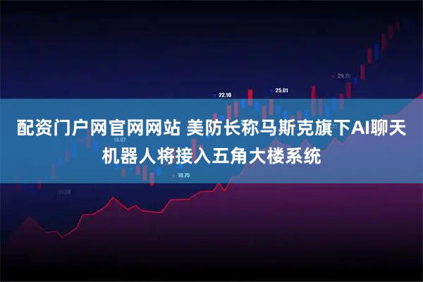 配资门户网官网网站 美防长称马斯克旗下AI聊天机器人将接入五角大楼系统