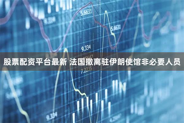 股票配资平台最新 法国撤离驻伊朗使馆非必要人员