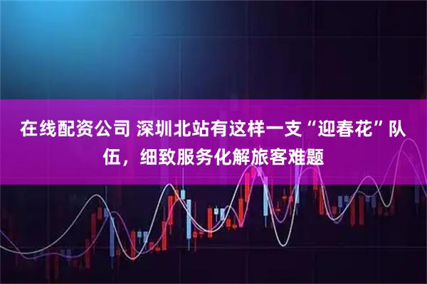 在线配资公司 深圳北站有这样一支“迎春花”队伍，细致服务化解旅客难题