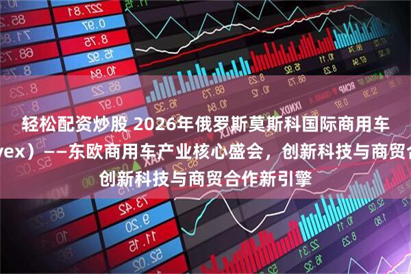 轻松配资炒股 2026年俄罗斯莫斯科国际商用车展(COMvex)——东欧商用车产业核心盛会,创新科技与商贸合作新引擎