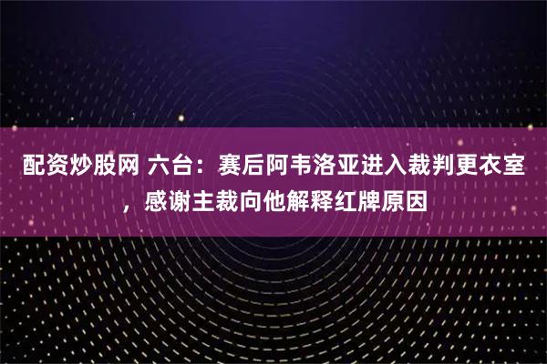 配资炒股网 六台：赛后阿韦洛亚进入裁判更衣室，感谢主裁向他解释红牌原因