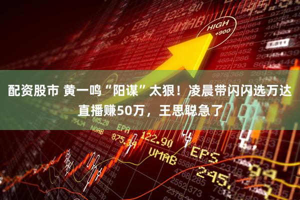 配资股市 黄一鸣“阳谋”太狠!凌晨带闪闪选万达直播赚50万,王思聪急了