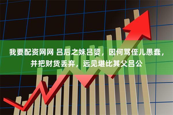 我要配资网网 吕后之妹吕媭,因何骂侄儿愚蠢,并把财货丢弃,远见堪比其父吕公