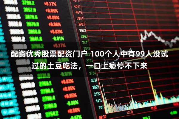 配资优秀股票配资门户 100个人中有99人没试过的土豆吃法，一口上瘾停不下来